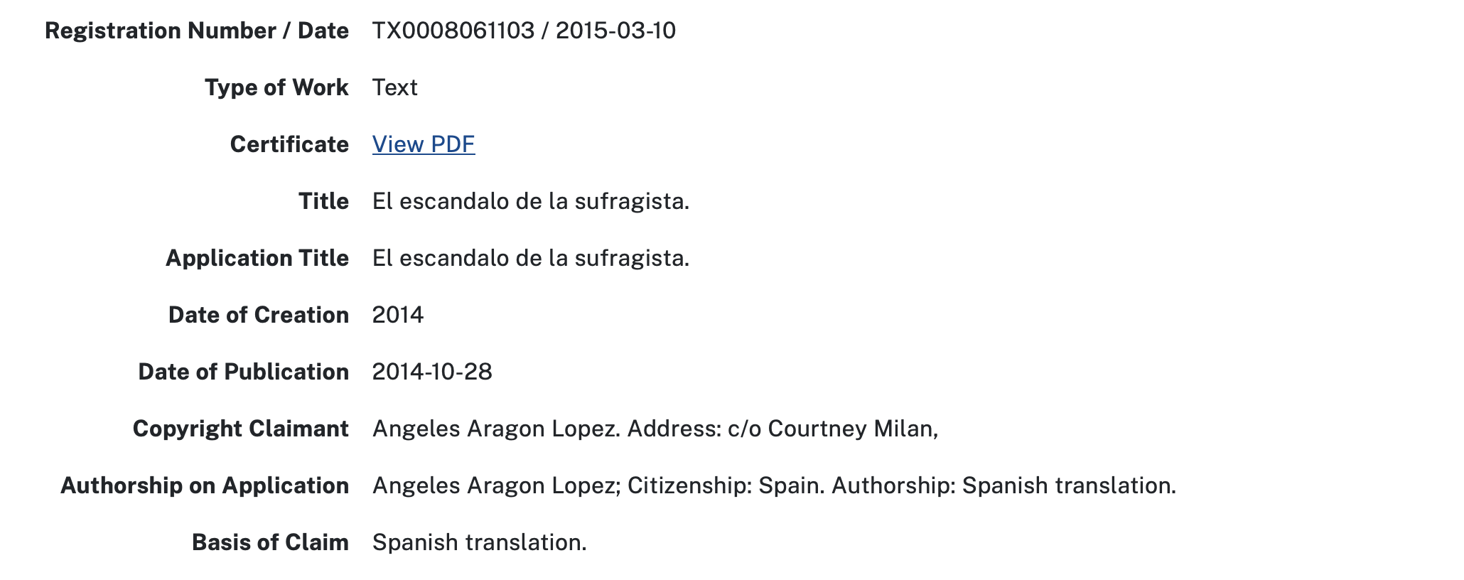 Registration Number / Date TX0008061103 / 2015-03-10 Type of Work Text Certificate View PDF Title El escandalo de la sufragista. Application Title El escandalo de la sufragista. Date of Creation 2014 Date of Publication 2014-10-28 Copyright Claimant Angeles Aragon Lopez. Address: c/o Courtney Milan, Authorship on Application Angeles Aragon Lopez; Citizenship: Spain. Authorship: Spanish translation. Basis of Claim Spanish translation.